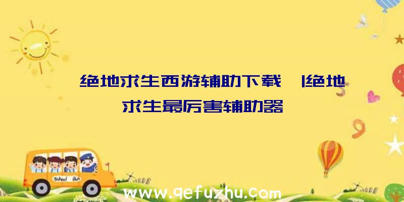 「绝地求生西游辅助下载」|绝地求生最厉害辅助器